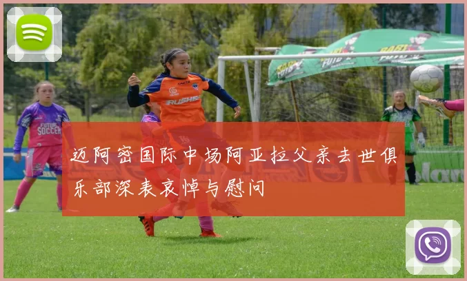 迈阿密国际中场阿亚拉父亲去世俱乐部深表哀悼与慰问
