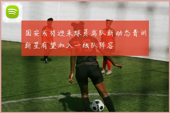 国安或将迎来球员离队新动态青训新星有望加入一线队阵容