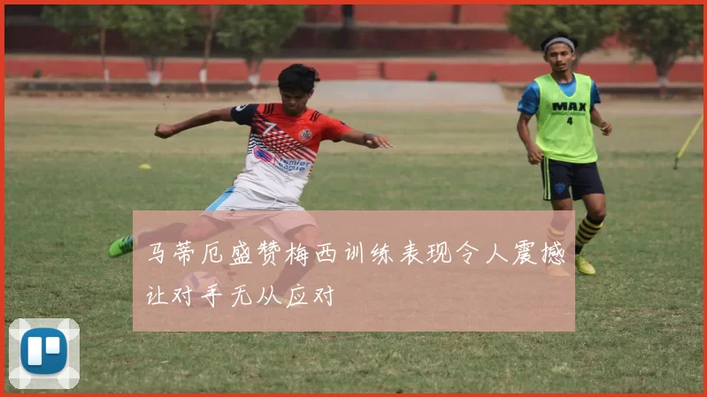 马蒂厄盛赞梅西训练表现令人震撼让对手无从应对