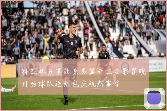 孙亚辉分享北京男篮开工合影翟晓川为球队送红包庆祝新赛季