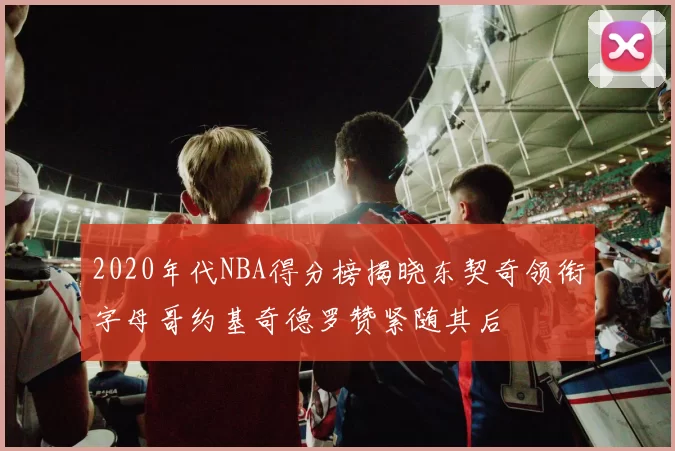 2020年代NBA得分榜揭晓东契奇领衔字母哥约基奇德罗赞紧随其后