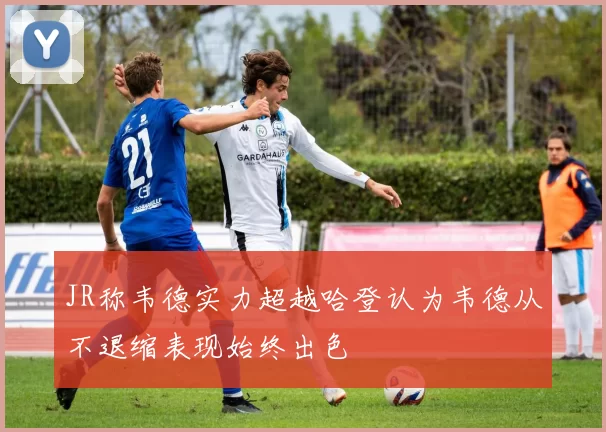 JR称韦德实力超越哈登认为韦德从不退缩表现始终出色