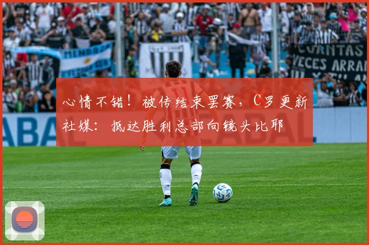心情不错！被传结束罢赛，C罗更新社媒：抵达胜利总部向镜头比耶
