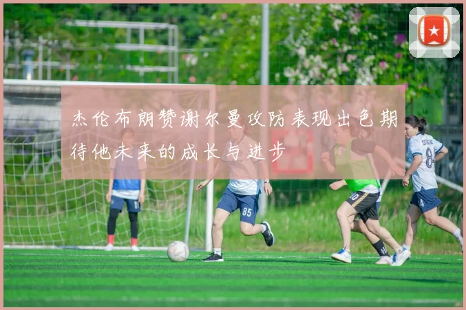 杰伦布朗赞谢尔曼攻防表现出色期待他未来的成长与进步