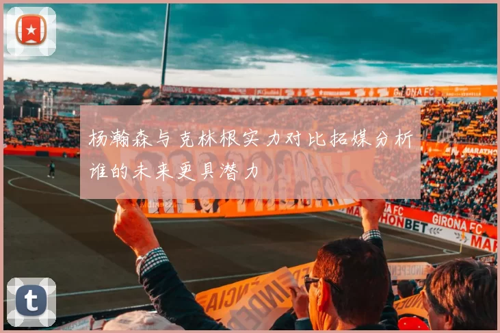 杨瀚森与克林根实力对比拓媒分析谁的未来更具潜力