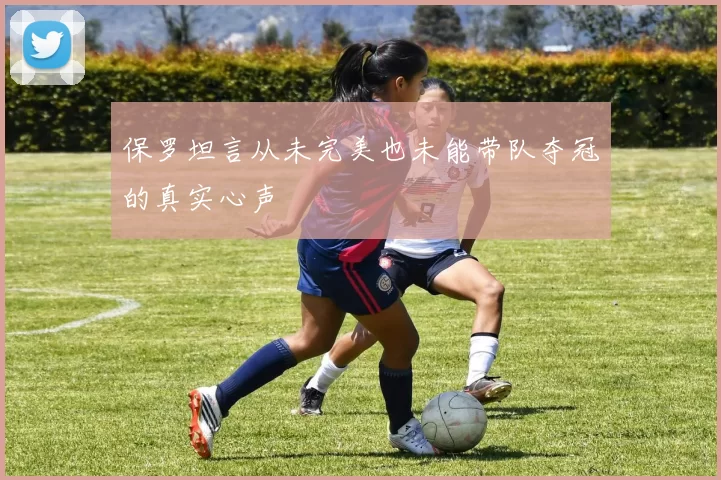 保罗坦言从未完美也未能带队夺冠的真实心声