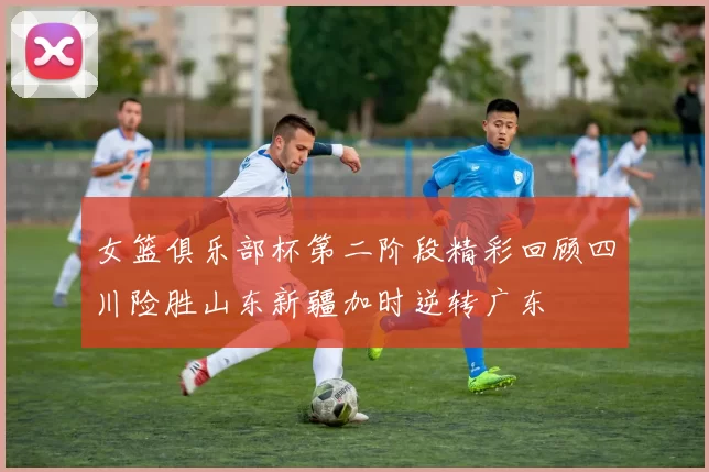 女篮俱乐部杯第二阶段精彩回顾四川险胜山东新疆加时逆转广东