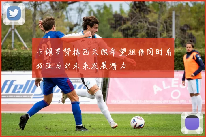卡佩罗赞梅西天赋希望租借同时看好亚马尔未来发展潜力