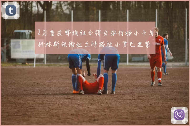 2月首发锋线组合得分排行榜小卡与科林斯领衔杜兰特搭档小贾巴里紧随其后