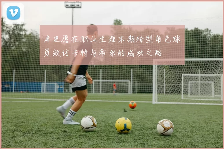 库里愿在职业生涯末期转型角色球员效仿卡特与希尔的成功之路