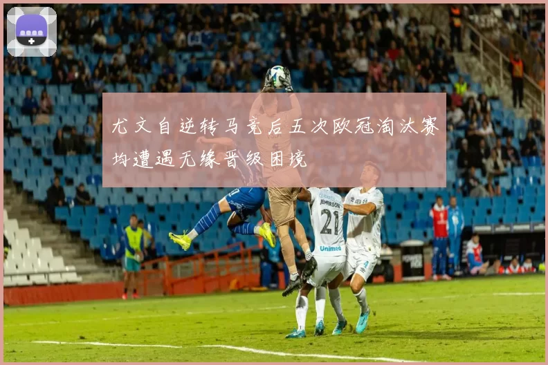 尤文自逆转马竞后五次欧冠淘汰赛均遭遇无缘晋级困境