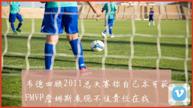 韦德回顾2011总决赛称自己本可获FMVP詹姆斯表现不佳责任在我