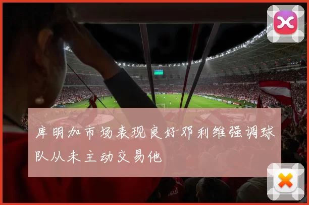 库明加市场表现良好邓利维强调球队从未主动交易他