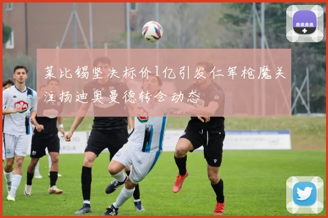 莱比锡坚决标价1亿引发仁军枪魔关注扬迪奥曼德转会动态