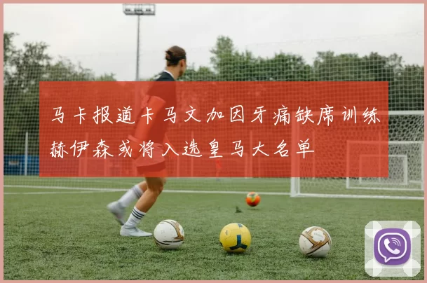 马卡报道卡马文加因牙痛缺席训练赫伊森或将入选皇马大名单