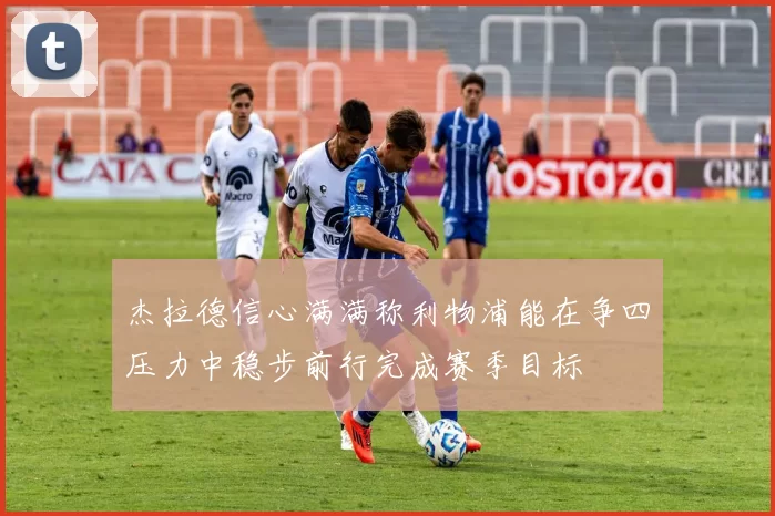 杰拉德信心满满称利物浦能在争四压力中稳步前行完成赛季目标