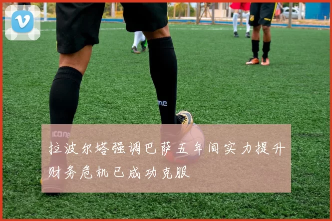 拉波尔塔强调巴萨五年间实力提升财务危机已成功克服