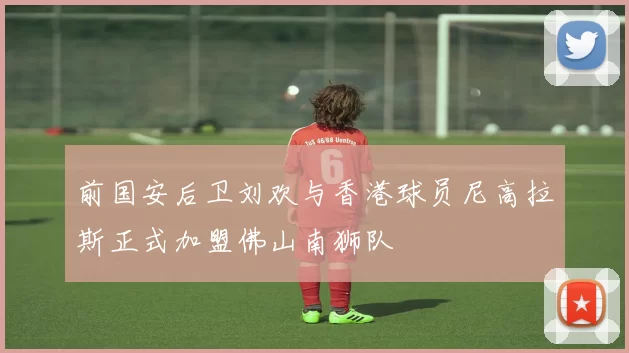前国安后卫刘欢与香港球员尼高拉斯正式加盟佛山南狮队