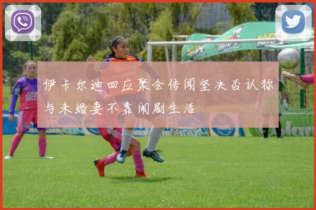 伊卡尔迪回应聚会传闻坚决否认称与未婚妻不靠闹剧生活