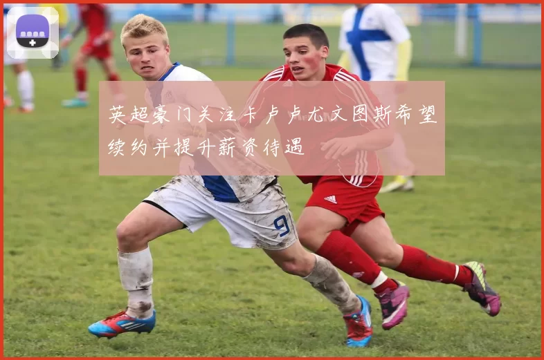 英超豪门关注卡卢卢尤文图斯希望续约并提升薪资待遇