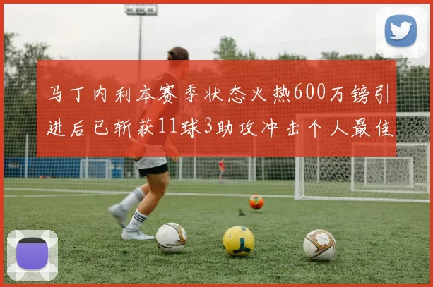 马丁内利本赛季状态火热600万镑引进后已斩获11球3助攻冲击个人最佳表现