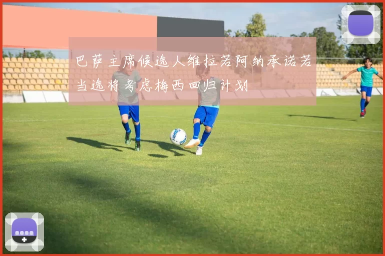 巴萨主席候选人维拉若阿纳承诺若当选将考虑梅西回归计划